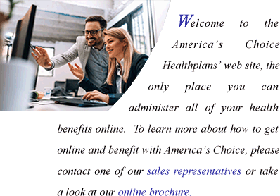 Welcome to the America's Choice Healthplans web site, the only site that allows you to administer all of your health benefits online.  To learn more about how to get online and benefit with America's Choice, please contact one of our sales representatives or take a look at our online brochure.